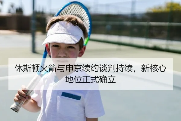 休斯顿火箭与申京续约谈判持续，新核心地位正式确立